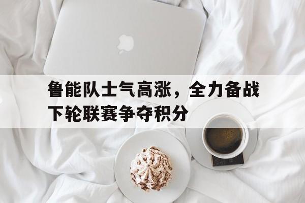 鲁能队士气高涨，全力备战下轮联赛争夺积分